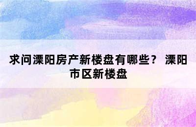 求问溧阳房产新楼盘有哪些？ 溧阳市区新楼盘